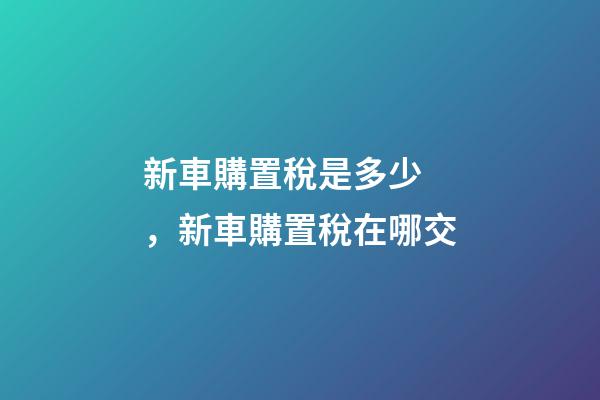 新車購置稅是多少，新車購置稅在哪交